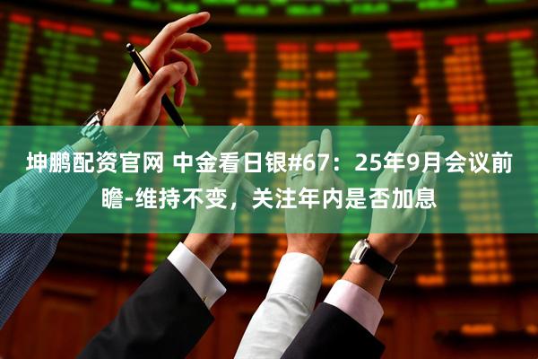 坤鹏配资官网 中金看日银#67：25年9月会议前瞻-维持不变，关注年内是否加息