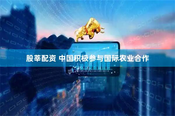 股莘配资 中国积极参与国际农业合作