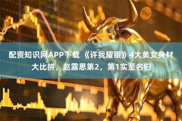 配资知识网APP下载 《许我耀眼》4大美女身材大比拼，赵露思第2，第1实至名归