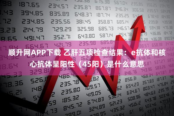 顺升网APP下载 乙肝五项检查结果：e抗体和核心抗体呈阳性（45阳）是什么意思