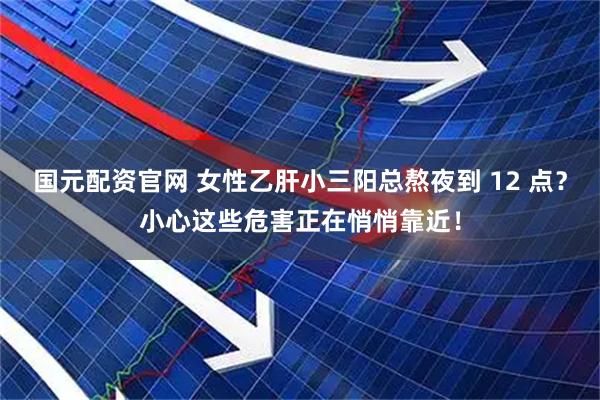 国元配资官网 女性乙肝小三阳总熬夜到 12 点？小心这些危害正在悄悄靠近！