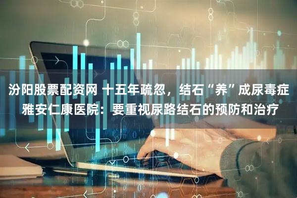 汾阳股票配资网 十五年疏忽，结石“养”成尿毒症 雅安仁康医院：要重视尿路结石的预防和治疗