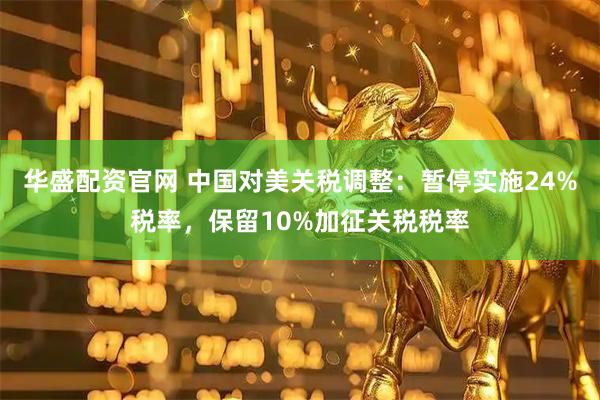 华盛配资官网 中国对美关税调整：暂停实施24%税率，保留10%加征关税税率