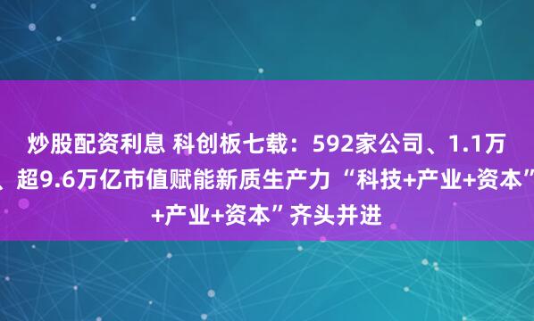 炒股配资利息 科创板七载：592家公司、1.1万多亿融资、超9.6万亿市值赋能新质生产力 “科技+产业+资本”齐头并进