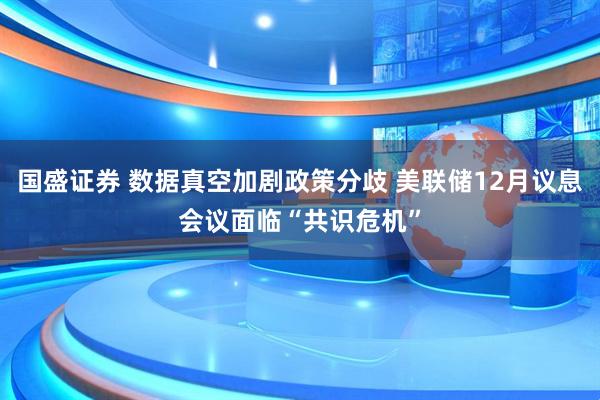 国盛证券 数据真空加剧政策分歧 美联储12月议息会议面临“共识危机”