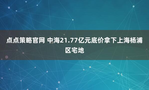 点点策略官网 中海21.77亿元底价拿下上海杨浦区宅地