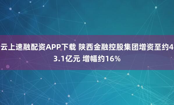云上速融配资APP下载 陕西金融控股集团增资至约43.1亿元 增幅约16%