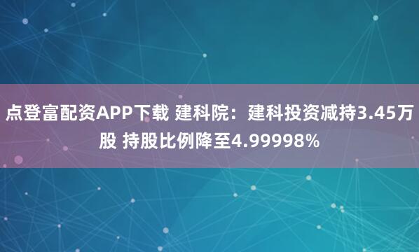 点登富配资APP下载 建科院：建科投资减持3.45万股 持股比例降至4.99998%