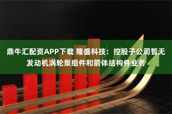 鼎牛汇配资APP下载 隆盛科技：控股子公司暂无发动机涡轮泵组件和箭体结构件业务