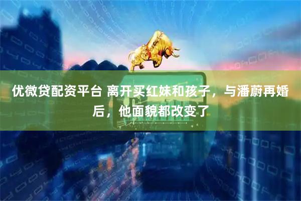 优微贷配资平台 离开买红妹和孩子，与潘蔚再婚后，他面貌都改变了