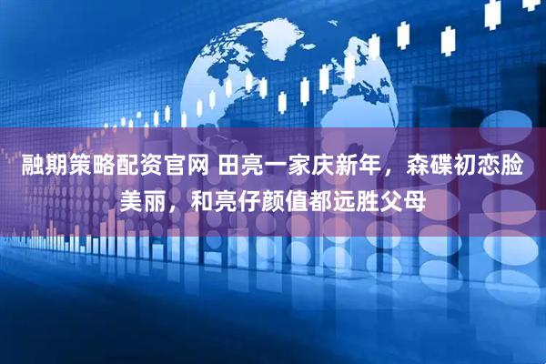 融期策略配资官网 田亮一家庆新年，森碟初恋脸美丽，和亮仔颜值都远胜父母