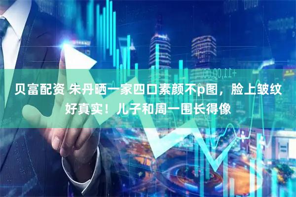贝富配资 朱丹晒一家四口素颜不p图，脸上皱纹好真实！儿子和周一围长得像