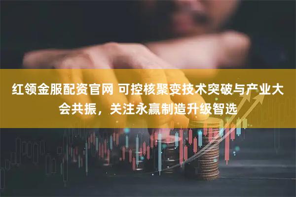 红领金服配资官网 可控核聚变技术突破与产业大会共振，关注永赢制造升级智选