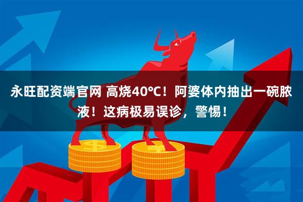 永旺配资端官网 高烧40℃！阿婆体内抽出一碗脓液！这病极易误诊，警惕！