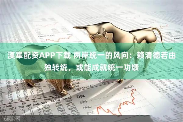 漢崋配资APP下载 两岸统一的风向：赖清德若由独转统，或能成就统一功绩
