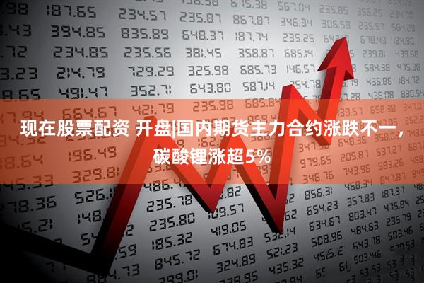 现在股票配资 开盘|国内期货主力合约涨跌不一，碳酸锂涨超5%