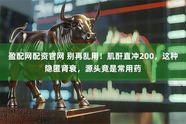 盈配网配资官网 别再乱用！肌酐直冲200，这种隐匿肾衰，源头竟是常用药