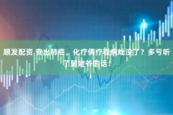 顺发配资 查出肺癌，化疗俩疗程病灶没了？多亏听了舅姥爷的话！