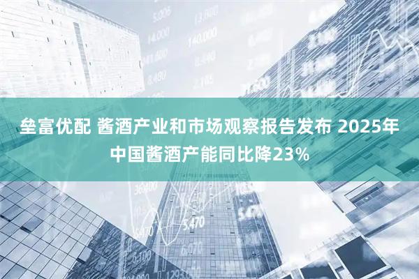 垒富优配 酱酒产业和市场观察报告发布 2025年中国酱酒产能同比降23%