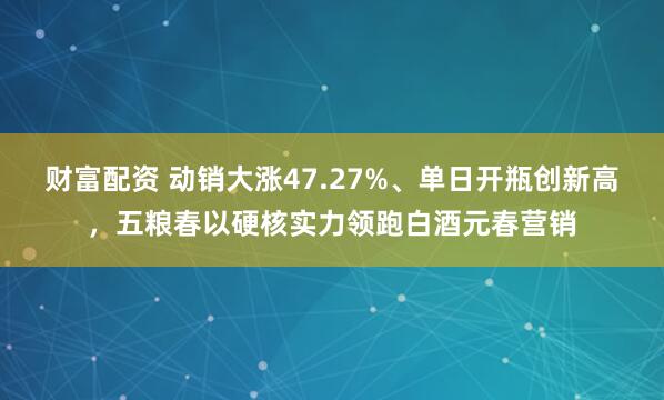 财富配资 动销大涨47.27%、单日开瓶创新高，五粮春以硬核实力领跑白酒元春营销