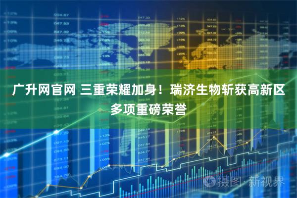 广升网官网 三重荣耀加身！瑞济生物斩获高新区多项重磅荣誉