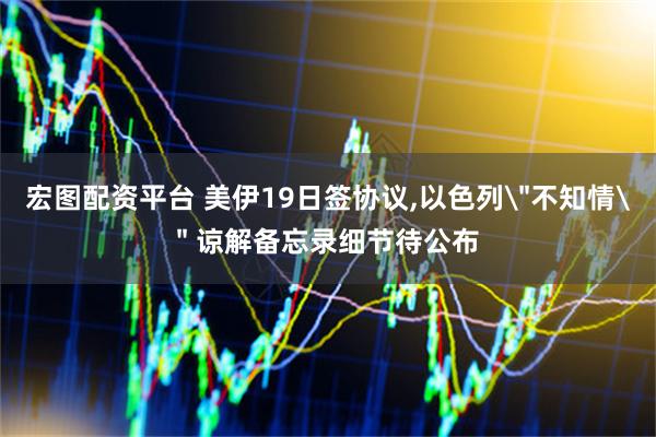 宏图配资平台 美伊19日签协议,以色列＂不知情＂ 谅解备忘录细节待公布