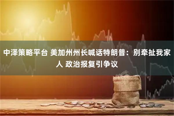 中泽策略平台 美加州州长喊话特朗普：别牵扯我家人 政治报复引争议