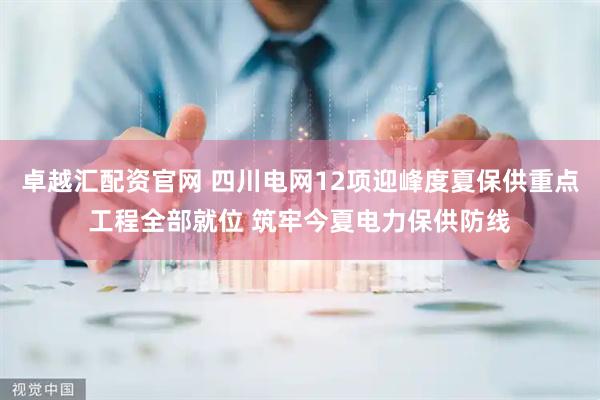 卓越汇配资官网 四川电网12项迎峰度夏保供重点工程全部就位 筑牢今夏电力保供防线