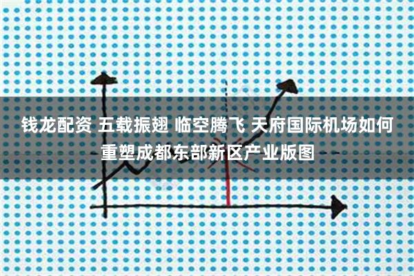 钱龙配资 五载振翅 临空腾飞 天府国际机场如何重塑成都东部新区产业版图