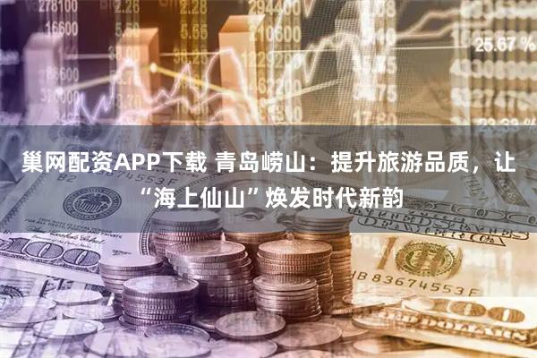 巢网配资APP下载 青岛崂山：提升旅游品质，让“海上仙山”焕发时代新韵
