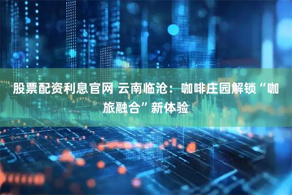 股票配资利息官网 云南临沧：咖啡庄园解锁“咖旅融合”新体验